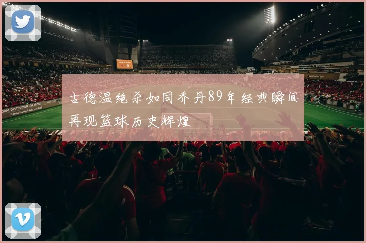 古德温绝杀如同乔丹89年经典瞬间再现篮球历史辉煌