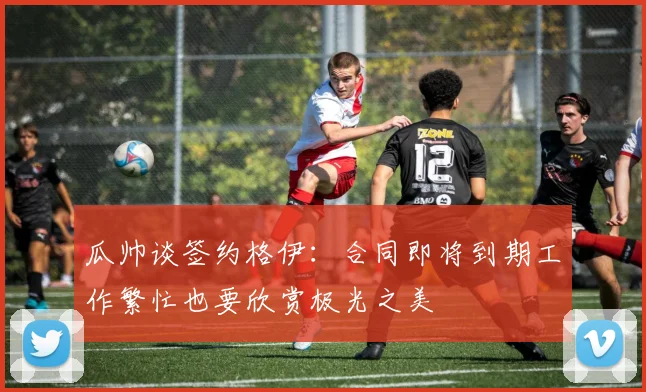 瓜帅谈签约格伊：合同即将到期工作繁忙也要欣赏极光之美