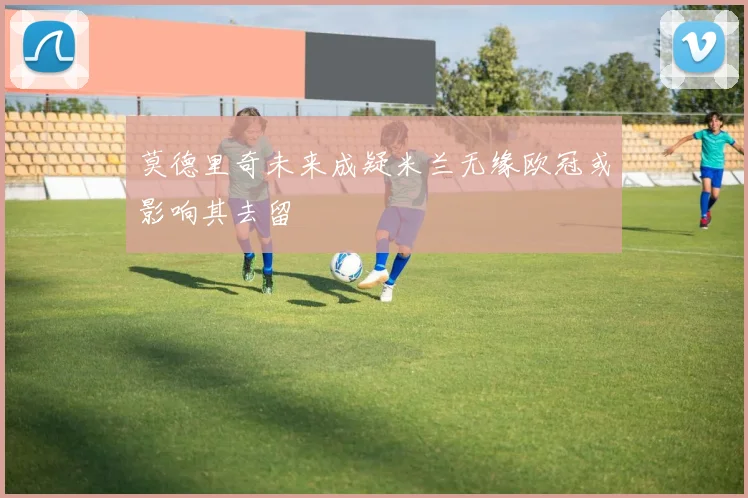 莫德里奇未来成疑米兰无缘欧冠或影响其去留
