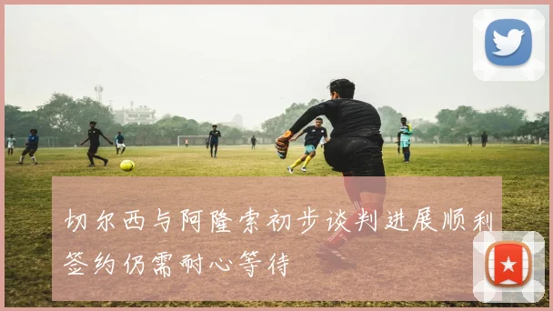 切尔西与阿隆索初步谈判进展顺利签约仍需耐心等待