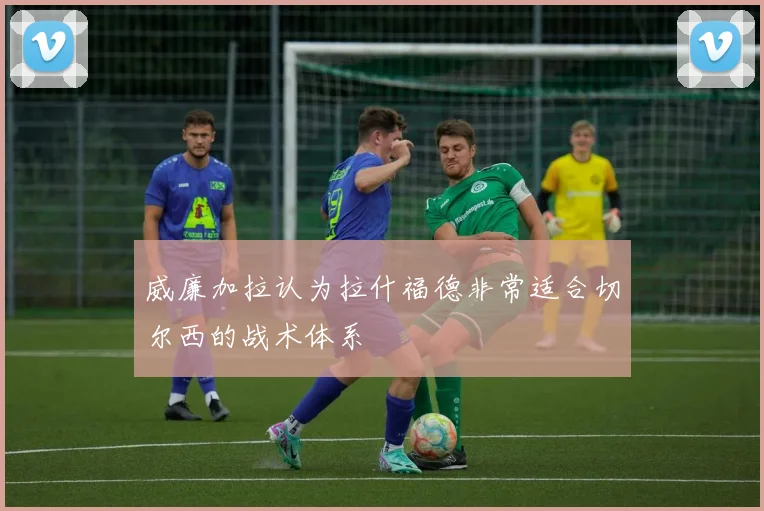 威廉加拉认为拉什福德非常适合切尔西的战术体系