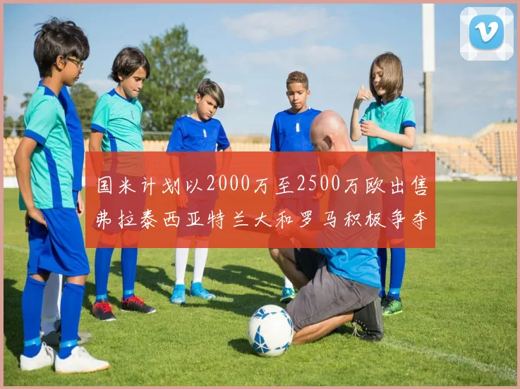 国米计划以2000万至2500万欧出售弗拉泰西亚特兰大和罗马积极争夺