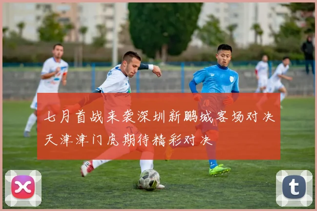 七月首战来袭深圳新鹏城客场对决天津津门虎期待精彩对决