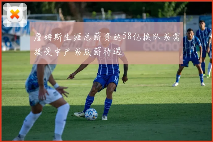 詹姆斯生涯总薪资达58亿换队或需接受中产或底薪待遇