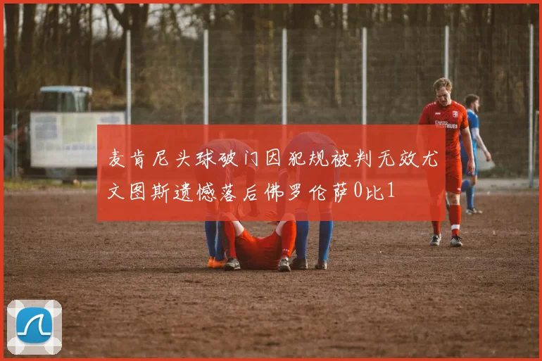 麦肯尼头球破门因犯规被判无效尤文图斯遗憾落后佛罗伦萨0比1